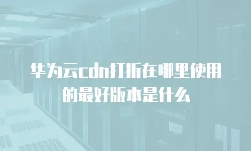 华为云cdn打折在哪里使用的最好版本是什么