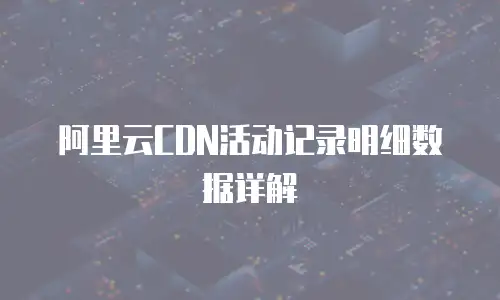 阿里云CDN活动记录明细数据详解