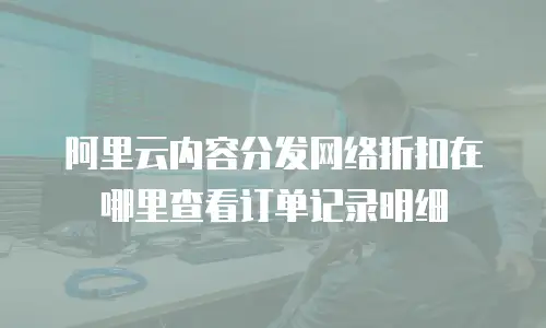 阿里云内容分发网络折扣在哪里查看订单记录明细