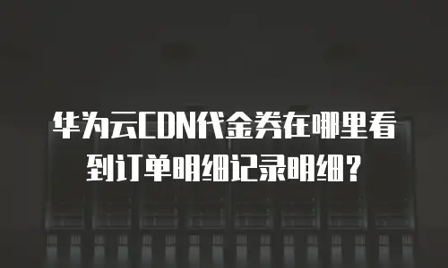 华为云CDN代金券在哪里看到订单明细记录明细？