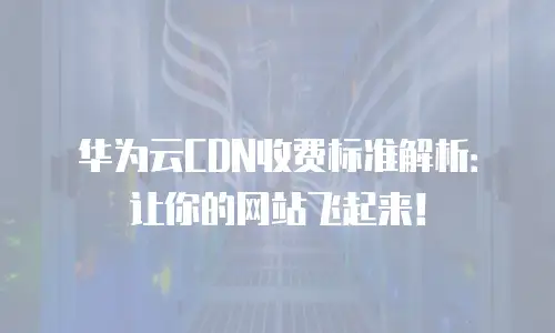 华为云CDN收费标准解析：让你的网站飞起来！