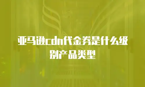 亚马逊cdn代金券是什么级别产品类型