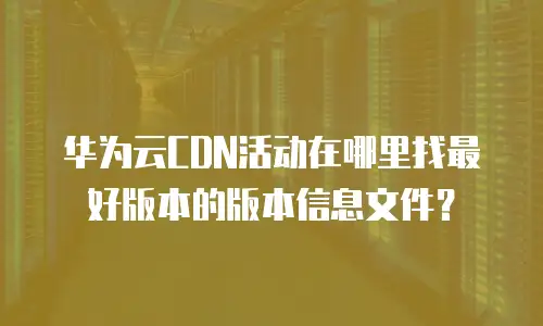华为云CDN活动在哪里找最好版本的版本信息文件？