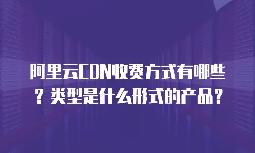 阿里云CDN收费方式有哪些？类型是什么形式的产品？