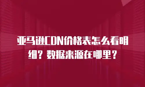亚马逊CDN价格表怎么看明细？数据来源在哪里？
