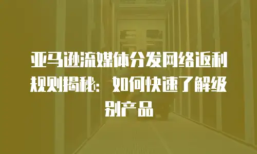 亚马逊流媒体分发网络返利规则揭秘：如何快速了解级别产品