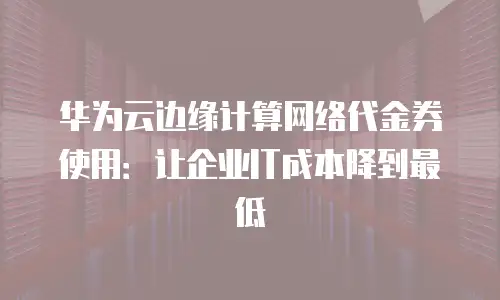 华为云边缘计算网络代金券使用：让企业IT成本降到最低