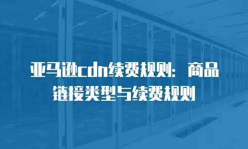 亚马逊cdn续费规则：商品链接类型与续费规则