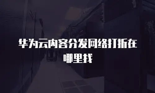 华为云内容分发网络打折在哪里找