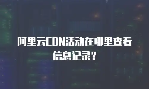 阿里云CDN活动在哪里查看信息记录？