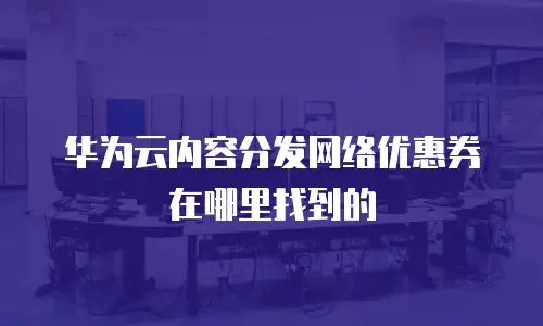 华为云内容分发网络优惠券在哪里找到的