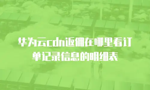 华为云cdn返佣在哪里看订单记录信息的明细表
