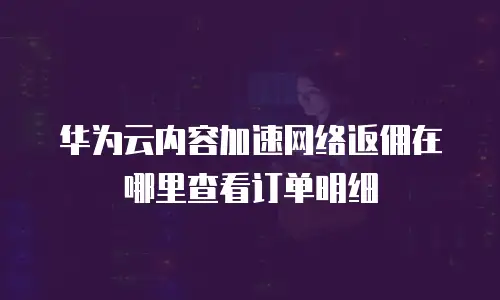 华为云内容加速网络返佣在哪里查看订单明细