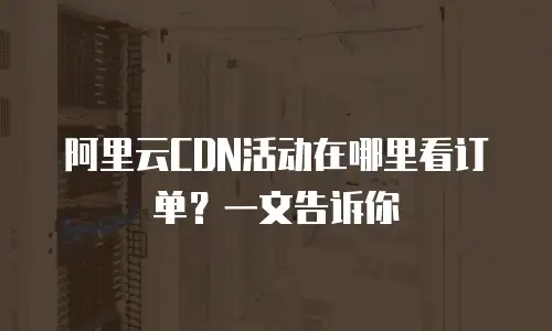 阿里云CDN活动在哪里看订单？一文告诉你