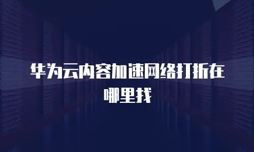 华为云内容加速网络打折在哪里找