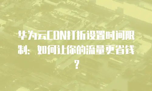 华为云CDN打折设置时间限制：如何让你的流量更省钱？