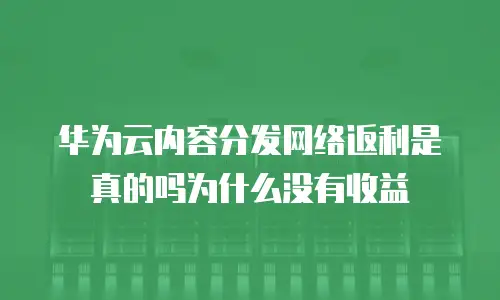 华为云内容分发网络返利是真的吗为什么没有收益