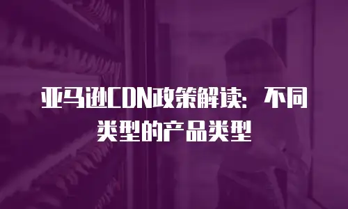 亚马逊CDN政策解读：不同类型的产品类型