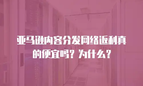 亚马逊内容分发网络返利真的便宜吗？为什么？