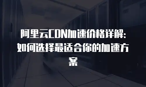 阿里云CDN加速价格详解：如何选择最适合你的加速方案