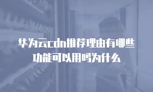 华为云cdn推荐理由有哪些功能可以用吗为什么