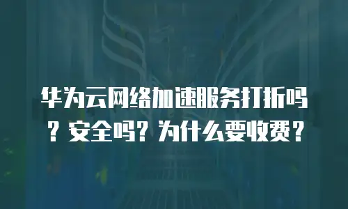 华为云网络加速服务打折吗？安全吗？为什么要收费？