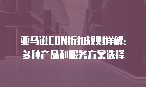 亚马逊CDN折扣规则详解：多种产品和服务方案选择