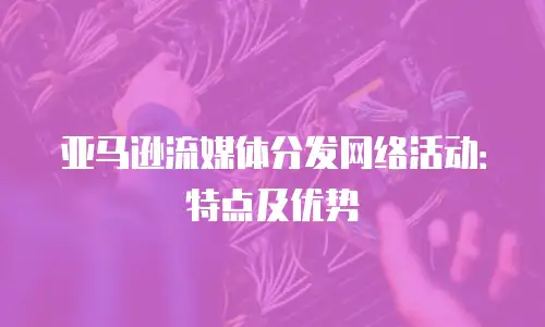 亚马逊流媒体分发网络活动：特点及优势