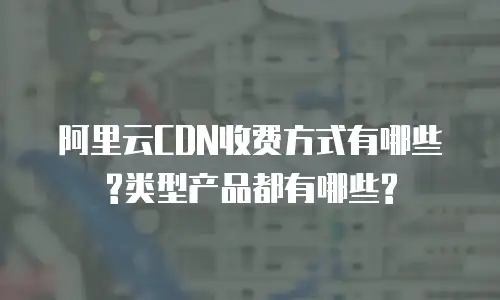 阿里云CDN收费方式有哪些?类型产品都有哪些?