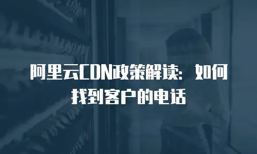阿里云CDN政策解读：如何找到客户的电话