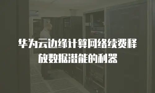 华为云边缘计算网络续费释放数据潜能的利器
