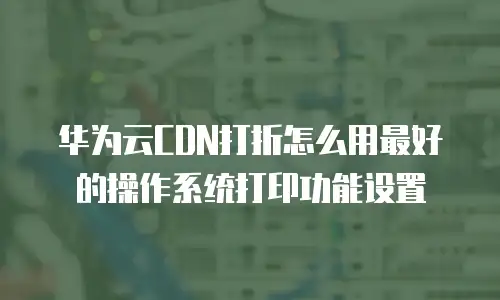 华为云CDN打折怎么用最好的操作系统打印功能设置