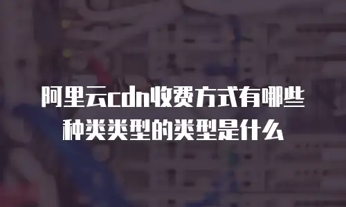 阿里云cdn收费方式有哪些种类类型的类型是什么