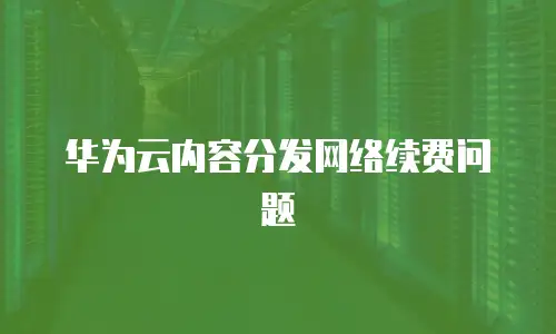 华为云内容分发网络续费问题