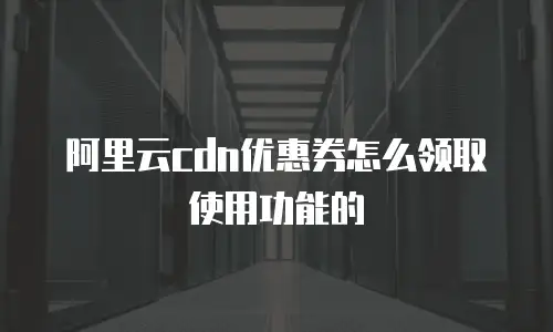 阿里云cdn优惠券怎么领取使用功能的