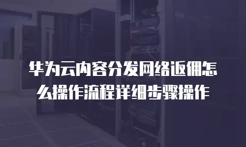 华为云内容分发网络返佣怎么操作流程详细步骤操作
