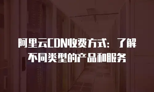 阿里云CDN收费方式：了解不同类型的产品和服务