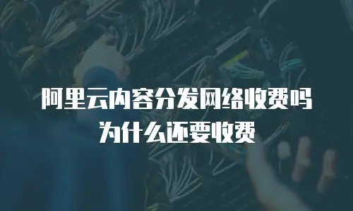 阿里云内容分发网络收费吗为什么还要收费