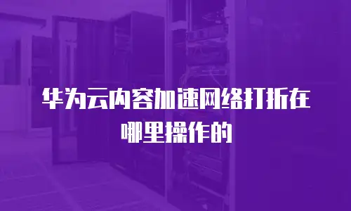 华为云内容加速网络打折在哪里操作的