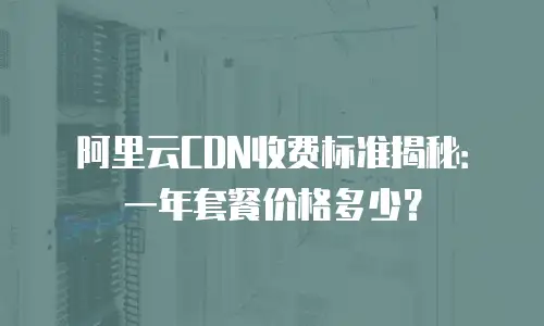 阿里云CDN收费标准揭秘：一年套餐价格多少？