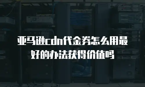 亚马逊cdn代金券怎么用最好的办法获得价值吗