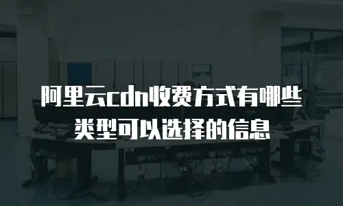 阿里云cdn收费方式有哪些类型可以选择的信息