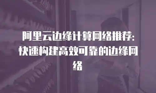 阿里云边缘计算网络推荐：快速构建高效可靠的边缘网络