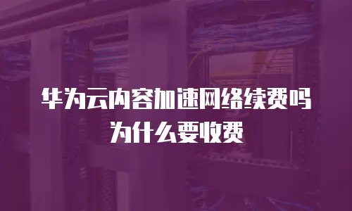 华为云内容加速网络续费吗为什么要收费