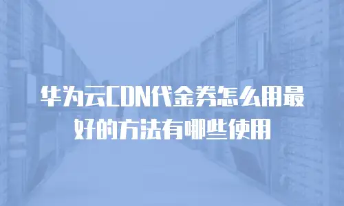 华为云CDN代金券怎么用最好的方法有哪些使用