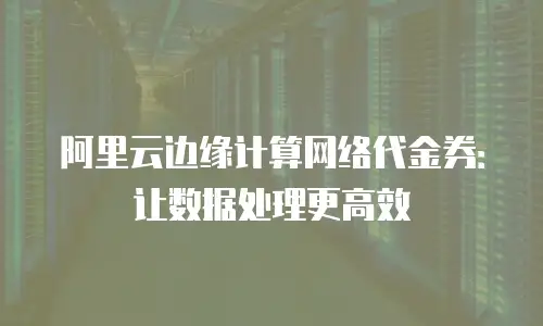 阿里云边缘计算网络代金券：让数据处理更高效