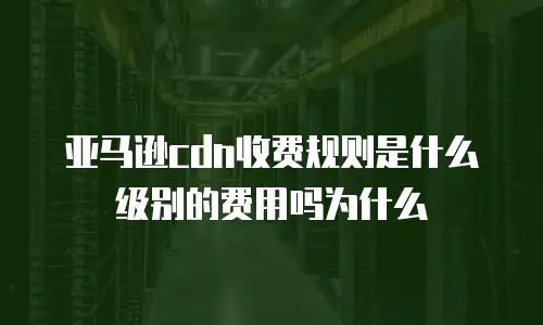 亚马逊cdn收费规则是什么级别的费用吗为什么
