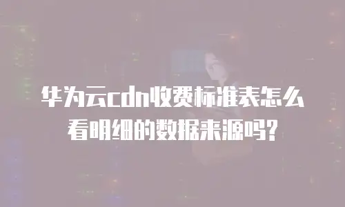 华为云cdn收费标准表怎么看明细的数据来源吗?