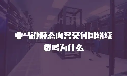 亚马逊静态内容交付网络续费吗为什么