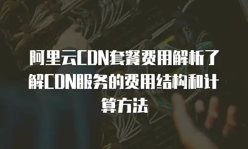 阿里云CDN套餐费用解析了解CDN服务的费用结构和计算方法